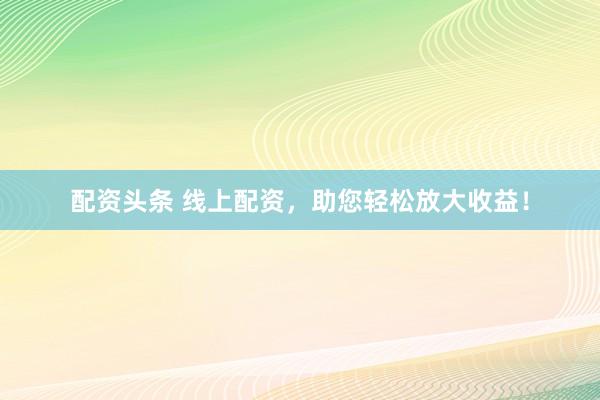 配资头条 线上配资，助您轻松放大收益！