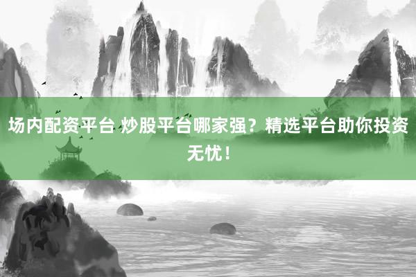 场内配资平台 炒股平台哪家强？精选平台助你投资无忧！