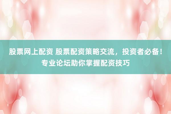 股票网上配资 股票配资策略交流，投资者必备！专业论坛助你掌握配资技巧