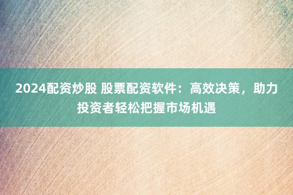 2024配资炒股 股票配资软件：高效决策，助力投资者轻松把握市场机遇