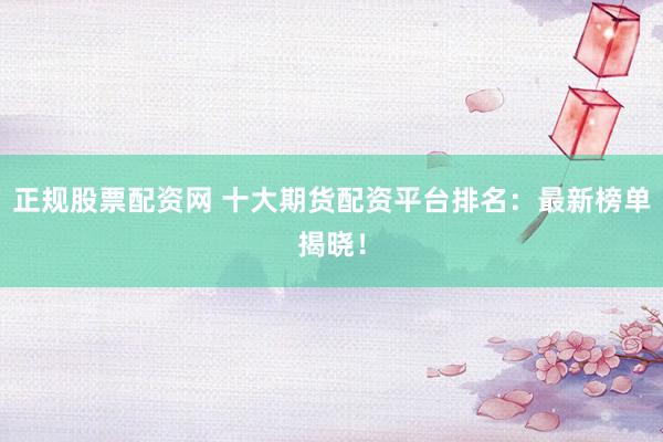 正规股票配资网 十大期货配资平台排名：最新榜单揭晓！