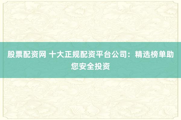 股票配资网 十大正规配资平台公司：精选榜单助您安全投资