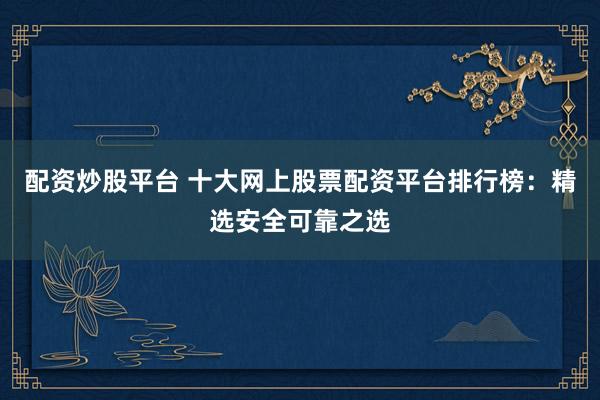 配资炒股平台 十大网上股票配资平台排行榜：精选安全可靠之选