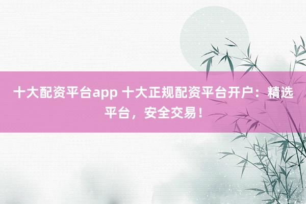十大配资平台app 十大正规配资平台开户：精选平台，安全交易！