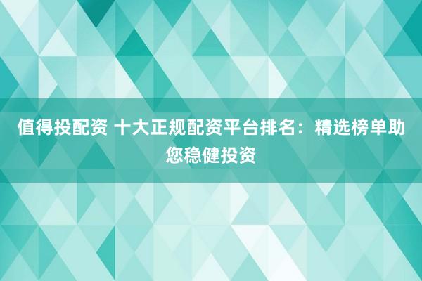 值得投配资 十大正规配资平台排名：精选榜单助您稳健投资