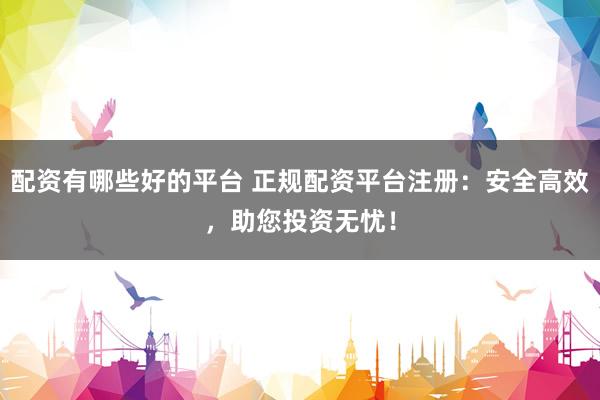 配资有哪些好的平台 正规配资平台注册：安全高效，助您投资无忧！