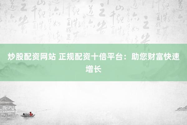 炒股配资网站 正规配资十倍平台：助您财富快速增长