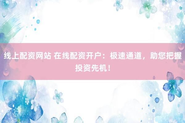 线上配资网站 在线配资开户：极速通道，助您把握投资先机！