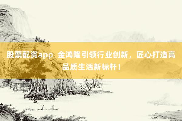 股票配资app  金鸿隆引领行业创新，匠心打造高品质生活新标杆！