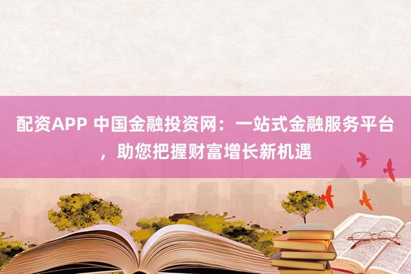 配资APP 中国金融投资网：一站式金融服务平台，助您把握财富增长新机遇