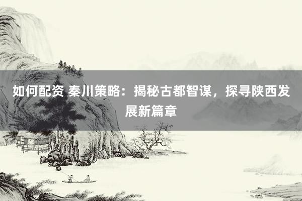 如何配资 秦川策略：揭秘古都智谋，探寻陕西发展新篇章