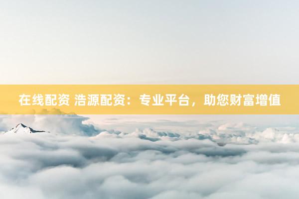 在线配资 浩源配资：专业平台，助您财富增值