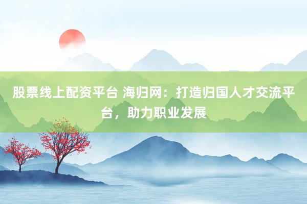 股票线上配资平台 海归网：打造归国人才交流平台，助力职业发展