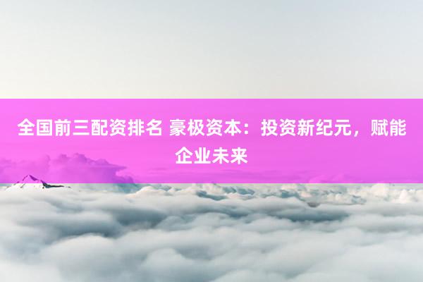 全国前三配资排名 豪极资本：投资新纪元，赋能企业未来