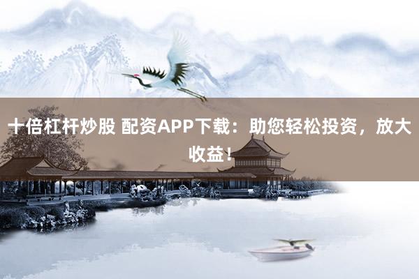 十倍杠杆炒股 配资APP下载：助您轻松投资，放大收益！