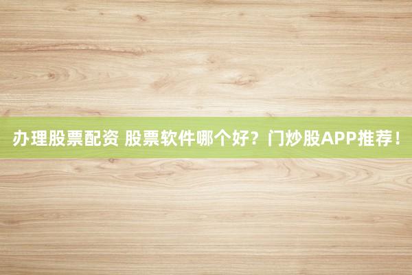 办理股票配资 股票软件哪个好？门炒股APP推荐！