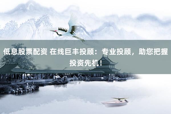 低息股票配资 在线巨丰投顾：专业投顾，助您把握投资先机！
