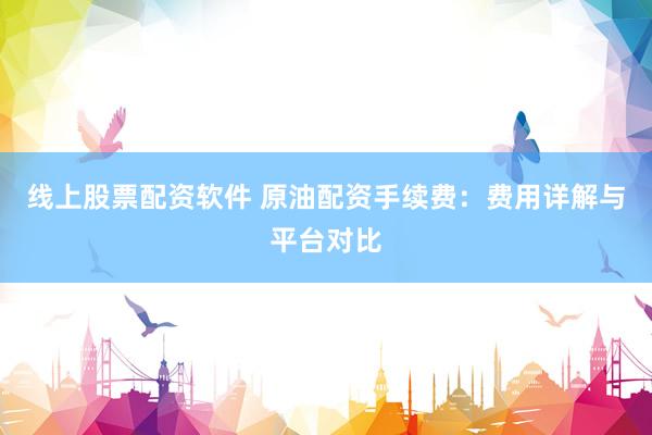 线上股票配资软件 原油配资手续费：费用详解与平台对比