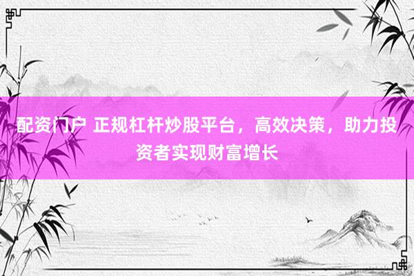 配资门户 正规杠杆炒股平台，高效决策，助力投资者实现财富增长