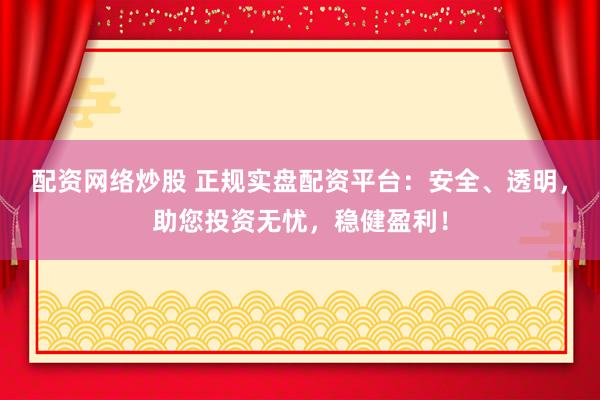 配资网络炒股 正规实盘配资平台：安全、透明，助您投资无忧，稳健盈利！