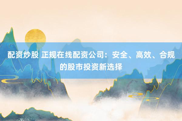 配资炒股 正规在线配资公司：安全、高效、合规的股市投资新选择