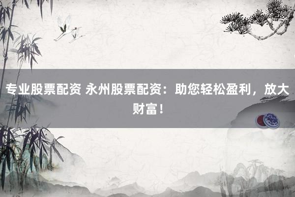 专业股票配资 永州股票配资：助您轻松盈利，放大财富！