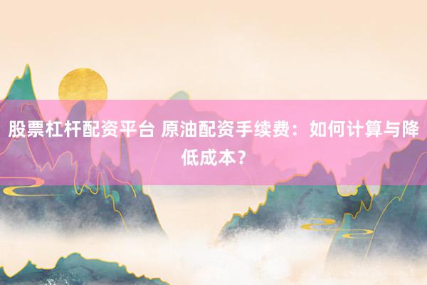 股票杠杆配资平台 原油配资手续费：如何计算与降低成本？