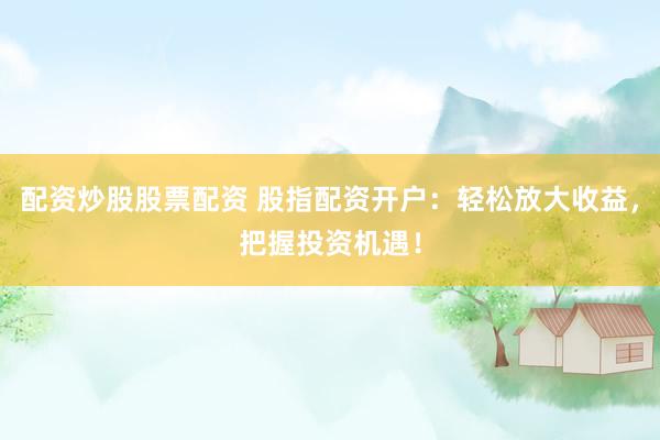 配资炒股股票配资 股指配资开户：轻松放大收益，把握投资机遇！