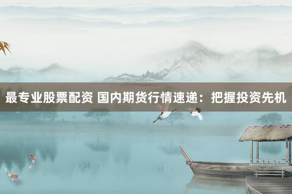 最专业股票配资 国内期货行情速递：把握投资先机