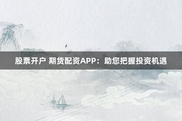 股票开户 期货配资APP：助您把握投资机遇