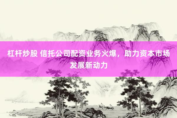 杠杆炒股 信托公司配资业务火爆，助力资本市场发展新动力