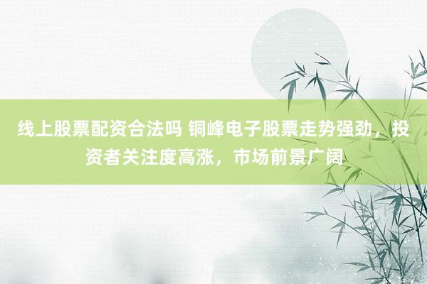 线上股票配资合法吗 铜峰电子股票走势强劲，投资者关注度高涨，市场前景广阔