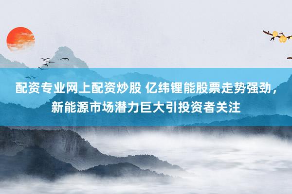 配资专业网上配资炒股 亿纬锂能股票走势强劲，新能源市场潜力巨大引投资者关注