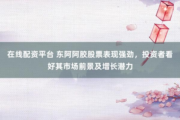 在线配资平台 东阿阿胶股票表现强劲，投资者看好其市场前景及增长潜力