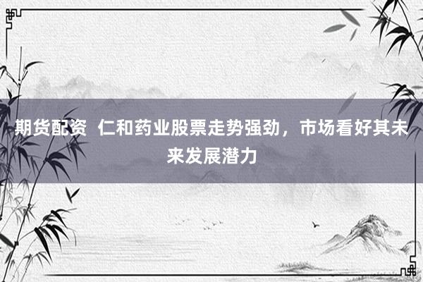 期货配资  仁和药业股票走势强劲，市场看好其未来发展潜力