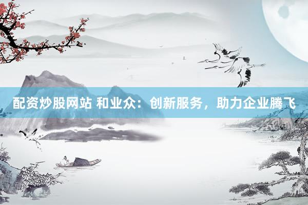 配资炒股网站 和业众：创新服务，助力企业腾飞