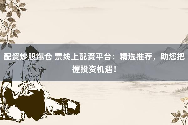 配资炒股爆仓 票线上配资平台：精选推荐，助您把握投资机遇！