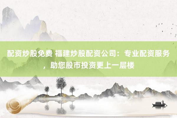 配资炒股免费 福建炒股配资公司：专业配资服务，助您股市投资更上一层楼