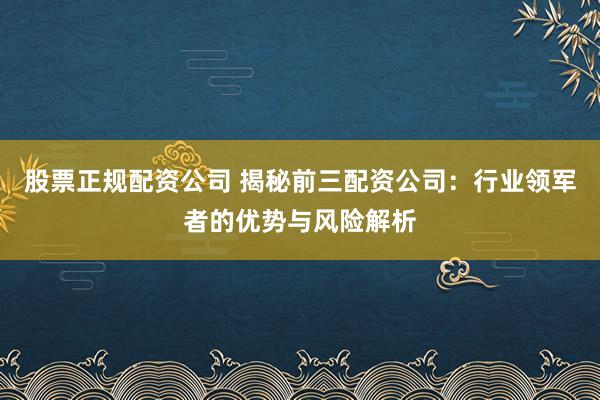 股票正规配资公司 揭秘前三配资公司：行业领军者的优势与风险解析