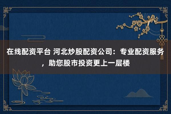 在线配资平台 河北炒股配资公司：专业配资服务，助您股市投资更上一层楼