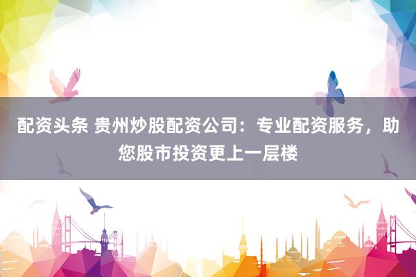 配资头条 贵州炒股配资公司：专业配资服务，助您股市投资更上一层楼