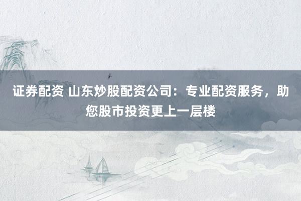 证券配资 山东炒股配资公司：专业配资服务，助您股市投资更上一层楼