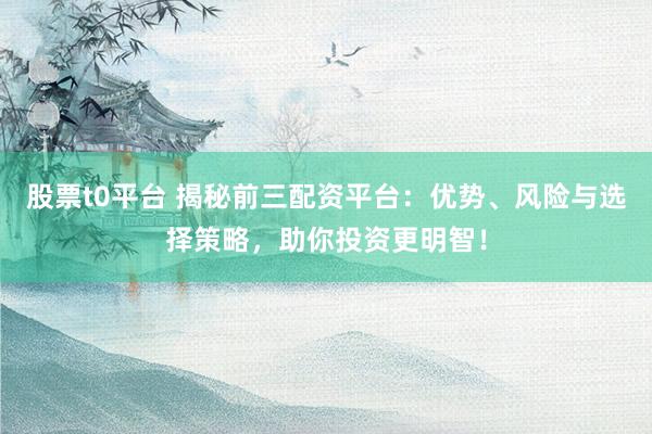股票t0平台 揭秘前三配资平台：优势、风险与选择策略，助你投资更明智！