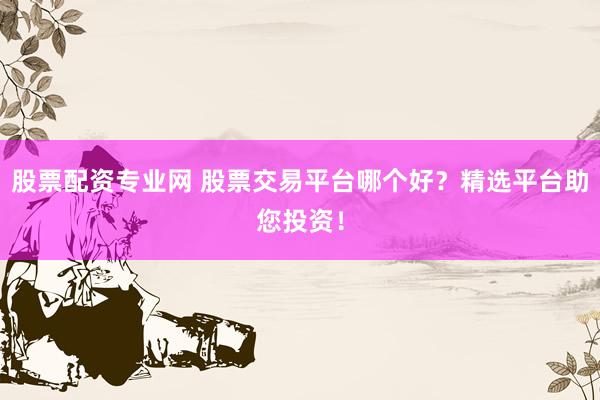 股票配资专业网 股票交易平台哪个好？精选平台助您投资！