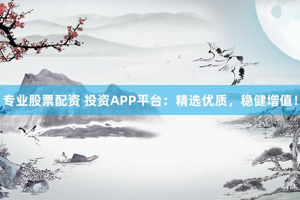 专业股票配资 投资APP平台：精选优质，稳健增值！