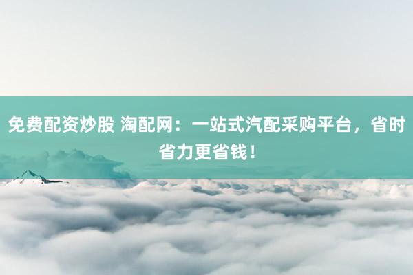 免费配资炒股 淘配网：一站式汽配采购平台，省时省力更省钱！