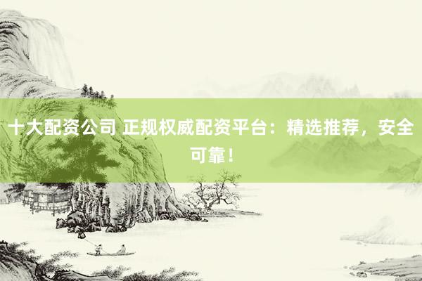 十大配资公司 正规权威配资平台：精选推荐，安全可靠！