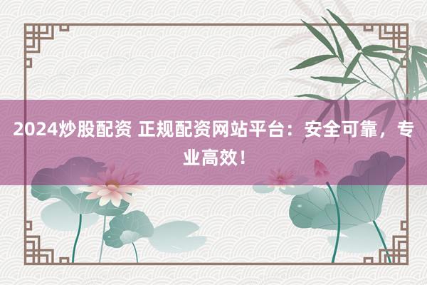 2024炒股配资 正规配资网站平台：安全可靠，专业高效！