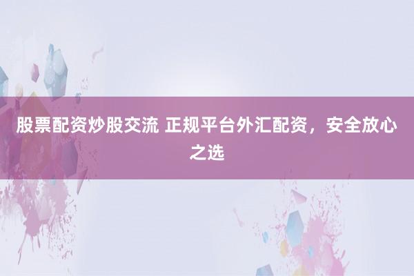 股票配资炒股交流 正规平台外汇配资，安全放心之选