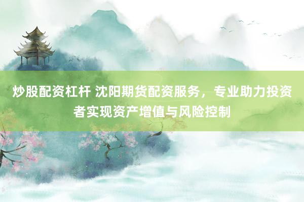 炒股配资杠杆 沈阳期货配资服务，专业助力投资者实现资产增值与风险控制
